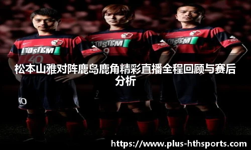 松本山雅对阵鹿岛鹿角精彩直播全程回顾与赛后分析